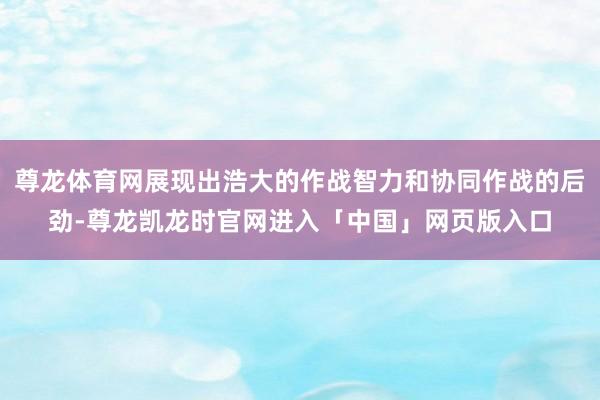 尊龙体育网展现出浩大的作战智力和协同作战的后劲-尊龙凯龙时官网进入「中国」网页版入口
