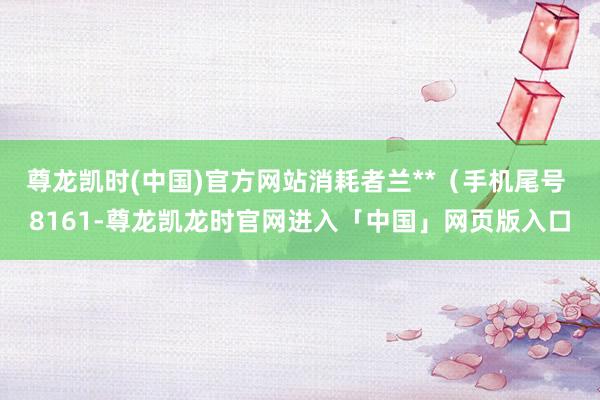 尊龙凯时(中国)官方网站消耗者兰**（手机尾号 8161-尊龙凯龙时官网进入「中国」网页版入口