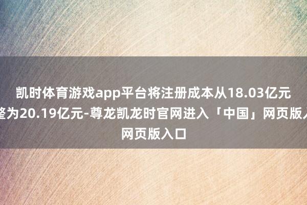 凯时体育游戏app平台将注册成本从18.03亿元调整为20.19亿元-尊龙凯龙时官网进入「中国」网页版入口