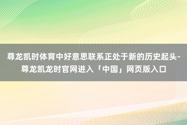 尊龙凯时体育中好意思联系正处于新的历史起头-尊龙凯龙时官网进入「中国」网页版入口