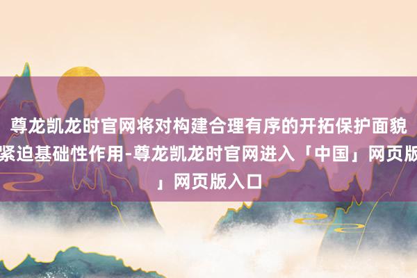 尊龙凯龙时官网将对构建合理有序的开拓保护面貌施展紧迫基础性作用-尊龙凯龙时官网进入「中国」网页版入口