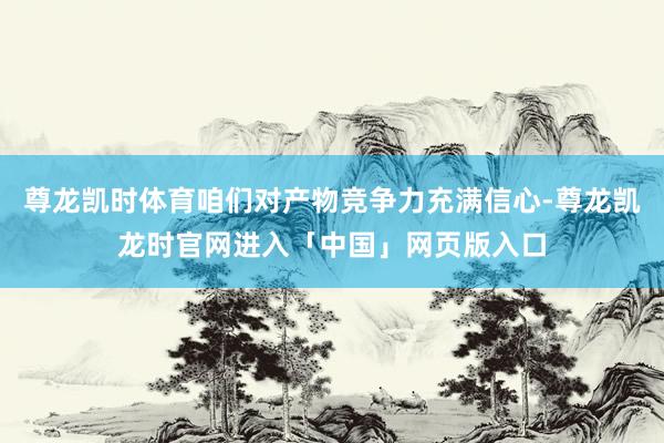 尊龙凯时体育咱们对产物竞争力充满信心-尊龙凯龙时官网进入「中国」网页版入口