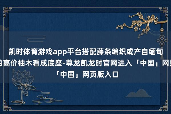 凯时体育游戏app平台搭配藤条编织或产自缅甸与印尼的高价柚木看成底座-尊龙凯龙时官网进入「中国」网页版入口