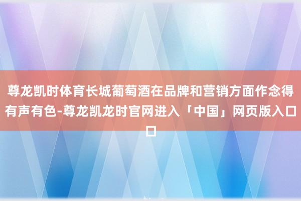 尊龙凯时体育长城葡萄酒在品牌和营销方面作念得有声有色-尊龙凯龙时官网进入「中国」网页版入口
