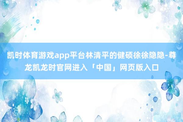 凯时体育游戏app平台林清平的健硕徐徐隐隐-尊龙凯龙时官网进入「中国」网页版入口