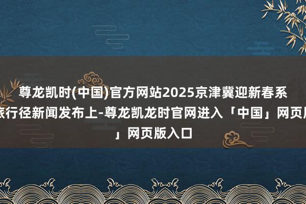 尊龙凯时(中国)官方网站2025京津冀迎新春系列文旅行径新闻发布上-尊龙凯龙时官网进入「中国」网页版入口