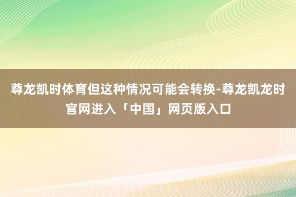 尊龙凯时体育但这种情况可能会转换-尊龙凯龙时官网进入「中国」网页版入口