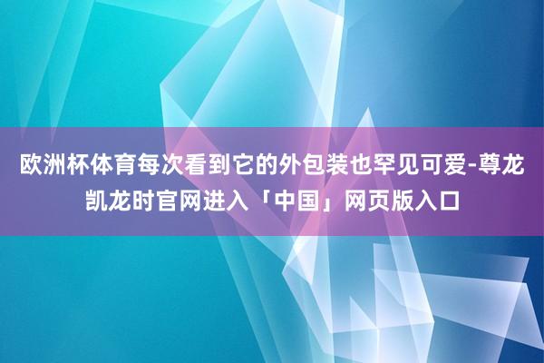 欧洲杯体育每次看到它的外包装也罕见可爱-尊龙凯龙时官网进入「中国」网页版入口
