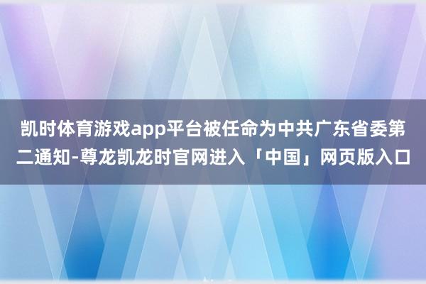 凯时体育游戏app平台被任命为中共广东省委第二通知-尊龙凯龙时官网进入「中国」网页版入口