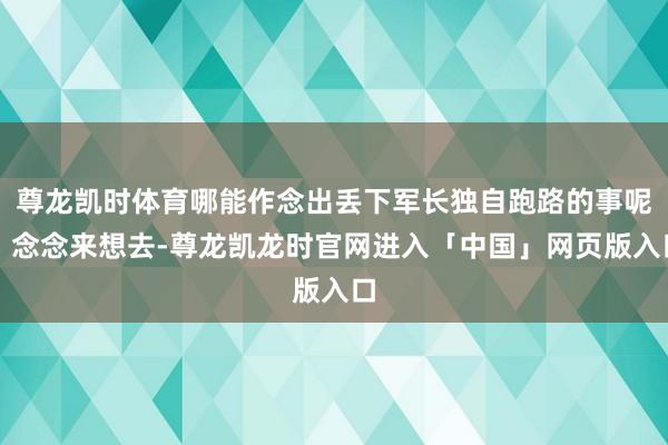 尊龙凯时体育哪能作念出丢下军长独自跑路的事呢？念念来想去-尊龙凯龙时官网进入「中国」网页版入口