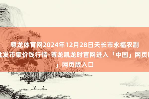 尊龙体育网2024年12月28日天长市永福农副居品批发市集价钱行情-尊龙凯龙时官网进入「中国」网页版入口