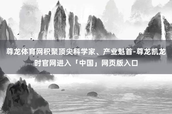 尊龙体育网积聚顶尖科学家、产业魁首-尊龙凯龙时官网进入「中国」网页版入口