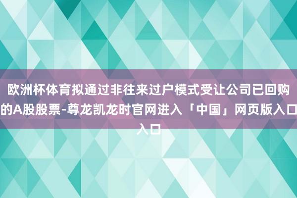欧洲杯体育拟通过非往来过户模式受让公司已回购的A股股票-尊龙凯龙时官网进入「中国」网页版入口