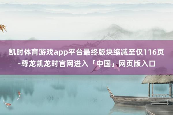 凯时体育游戏app平台最终版块缩减至仅116页-尊龙凯龙时官网进入「中国」网页版入口