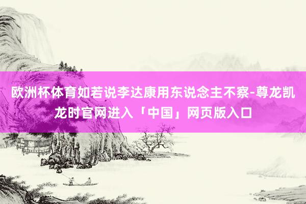 欧洲杯体育如若说李达康用东说念主不察-尊龙凯龙时官网进入「中国」网页版入口