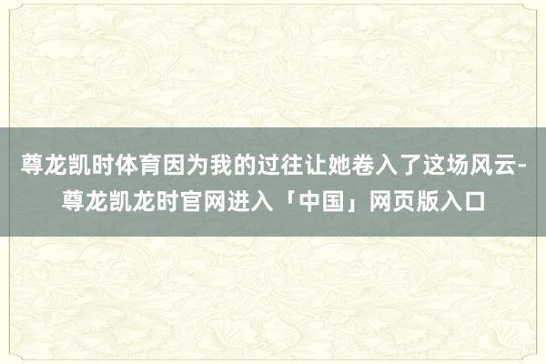 尊龙凯时体育因为我的过往让她卷入了这场风云-尊龙凯龙时官网进入「中国」网页版入口