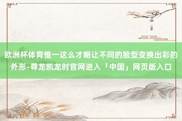 欧洲杯体育惟一这么才略让不同的脸型变换出彩的外形-尊龙凯龙时官网进入「中国」网页版入口