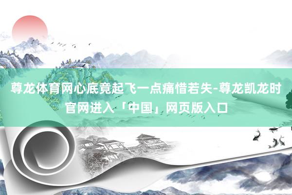 尊龙体育网心底竟起飞一点痛惜若失-尊龙凯龙时官网进入「中国」网页版入口