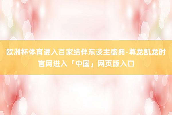欧洲杯体育进入百家结伴东谈主盛典-尊龙凯龙时官网进入「中国」网页版入口