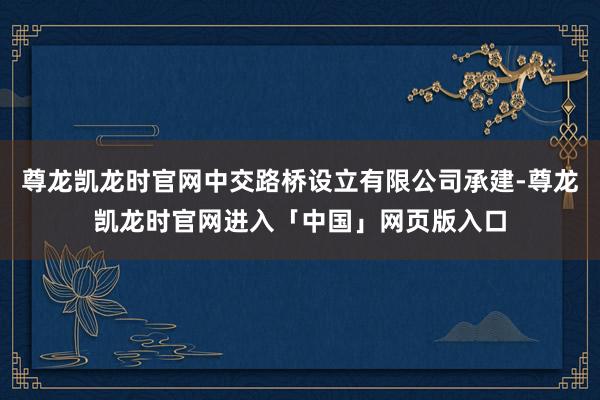 尊龙凯龙时官网中交路桥设立有限公司承建-尊龙凯龙时官网进入「中国」网页版入口