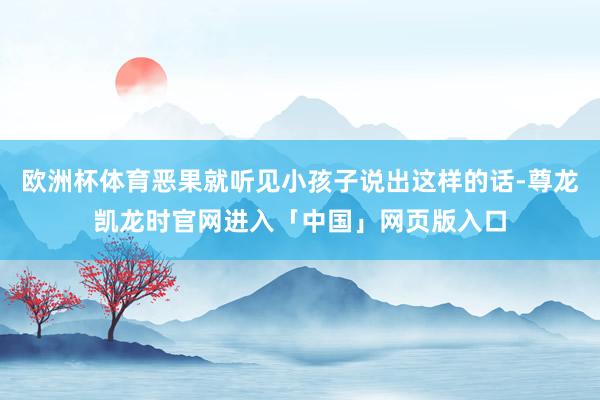欧洲杯体育恶果就听见小孩子说出这样的话-尊龙凯龙时官网进入「中国」网页版入口