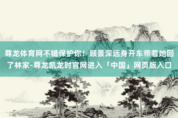 尊龙体育网不错保护你！顾景深远身开车带着她回了林家-尊龙凯龙时官网进入「中国」网页版入口