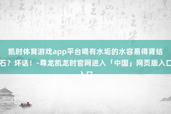 凯时体育游戏app平台喝有水垢的水容易得肾结石？坏话！-尊龙凯龙时官网进入「中国」网页版入口