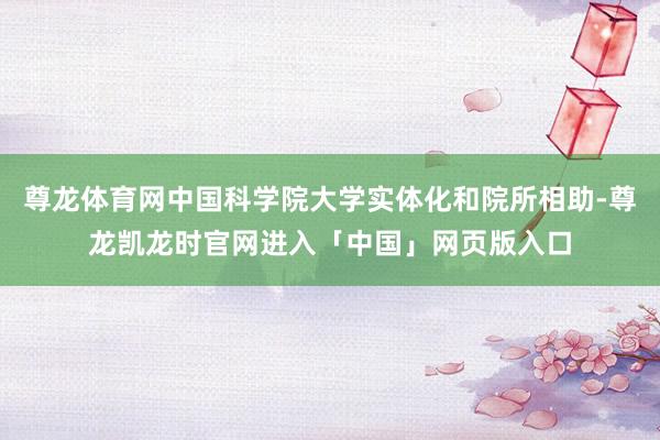 尊龙体育网中国科学院大学实体化和院所相助-尊龙凯龙时官网进入「中国」网页版入口