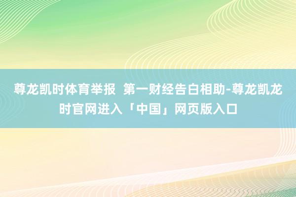 尊龙凯时体育举报  第一财经告白相助-尊龙凯龙时官网进入「中国」网页版入口