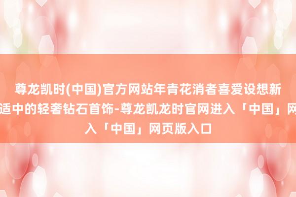尊龙凯时(中国)官方网站年青花消者喜爱设想新颖、价钱适中的轻奢钻石首饰-尊龙凯龙时官网进入「中国」网页版入口