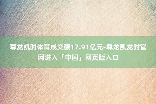 尊龙凯时体育成交额17.91亿元-尊龙凯龙时官网进入「中国」网页版入口