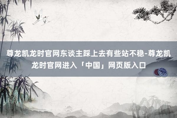 尊龙凯龙时官网东谈主踩上去有些站不稳-尊龙凯龙时官网进入「中国」网页版入口