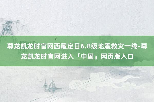 尊龙凯龙时官网西藏定日6.8级地震救灾一线-尊龙凯龙时官网进入「中国」网页版入口