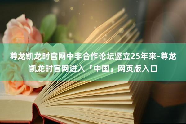 尊龙凯龙时官网中非合作论坛竖立25年来-尊龙凯龙时官网进入「中国」网页版入口