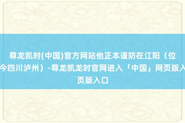 尊龙凯时(中国)官方网站他正本谨防在江阳（位至今四川泸州）-尊龙凯龙时官网进入「中国」网页版入口