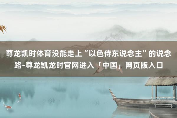 尊龙凯时体育没能走上“以色侍东说念主”的说念路-尊龙凯龙时官网进入「中国」网页版入口