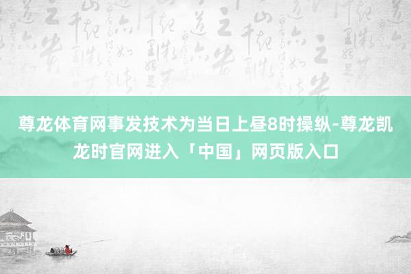 尊龙体育网事发技术为当日上昼8时操纵-尊龙凯龙时官网进入「中国」网页版入口