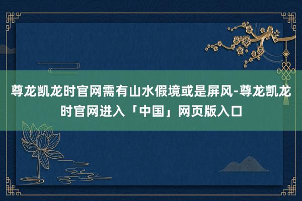 尊龙凯龙时官网需有山水假境或是屏风-尊龙凯龙时官网进入「中国」网页版入口
