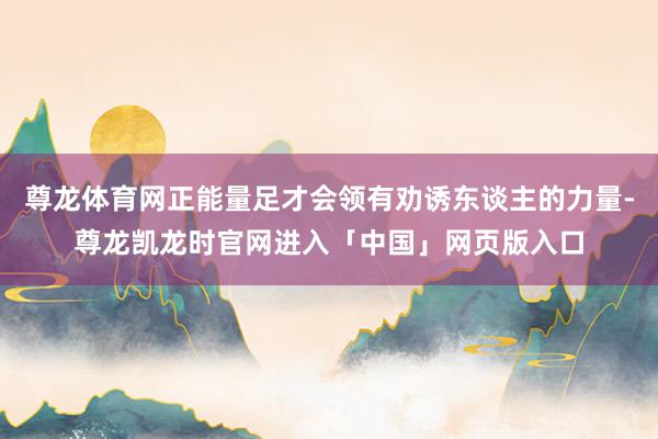 尊龙体育网正能量足才会领有劝诱东谈主的力量-尊龙凯龙时官网进入「中国」网页版入口