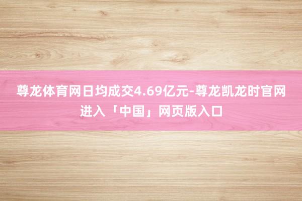尊龙体育网日均成交4.69亿元-尊龙凯龙时官网进入「中国」网页版入口