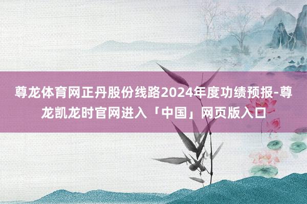 尊龙体育网正丹股份线路2024年度功绩预报-尊龙凯龙时官网进入「中国」网页版入口