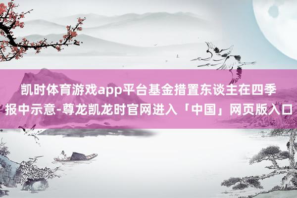 凯时体育游戏app平台　　基金措置东谈主在四季报中示意-尊龙凯龙时官网进入「中国」网页版入口
