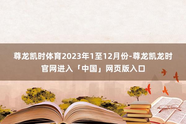 尊龙凯时体育　　2023年1至12月份-尊龙凯龙时官网进入「中国」网页版入口