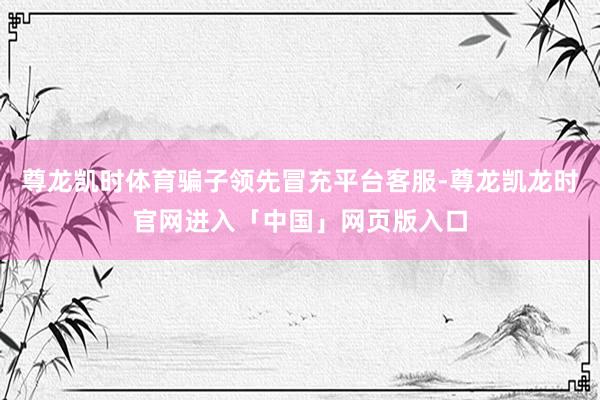 尊龙凯时体育骗子领先冒充平台客服-尊龙凯龙时官网进入「中国」网页版入口