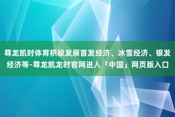 尊龙凯时体育积极发展首发经济、冰雪经济、银发经济等-尊龙凯龙时官网进入「中国」网页版入口