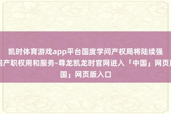 凯时体育游戏app平台国度学问产权局将陆续强化学问产职权用和服务-尊龙凯龙时官网进入「中国」网页版入口