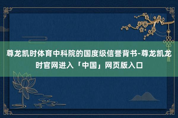 尊龙凯时体育中科院的国度级信誉背书-尊龙凯龙时官网进入「中国」网页版入口