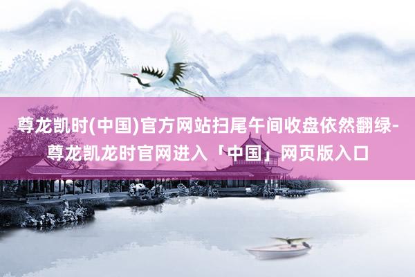 尊龙凯时(中国)官方网站扫尾午间收盘依然翻绿-尊龙凯龙时官网进入「中国」网页版入口