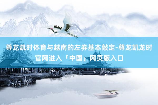 尊龙凯时体育与越南的左券基本敲定-尊龙凯龙时官网进入「中国」网页版入口