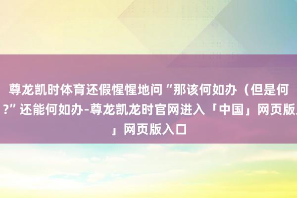 尊龙凯时体育还假惺惺地问“那该何如办（但是何由）?”还能何如办-尊龙凯龙时官网进入「中国」网页版入口